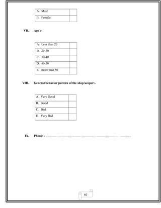 60
A. Male
B. Female.
VII. Age :-
A. Less than 20
B. 20-30
C. 30-40
D. 40-50
E. more than 50
VIII. General behavior pattern of the shop keeper:-
A. Very Good
B. Good
C. Bad
D. Very Bad
IX. Phone: - ………………………………………………………………………
 
