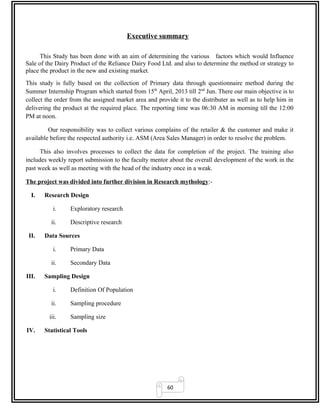 60
Executive summary
This Study has been done with an aim of determining the various factors which would Influence
Sale of the Dairy Product of the Reliance Dairy Food Ltd. and also to determine the method or strategy to
place the product in the new and existing market.
This study is fully based on the collection of Primary data through questionnaire method during the
Summer Internship Program which started from 15th
April, 2013 till 2nd
Jun. There our main objective is to
collect the order from the assigned market area and provide it to the distributer as well as to help him in
delivering the product at the required place. The reporting time was 06:30 AM in morning till the 12:00
PM at noon.
Our responsibility was to collect various complains of the retailer & the customer and make it
available before the respected authority i.e. ASM (Area Sales Manager) in order to resolve the problem.
This also involves processes to collect the data for completion of the project. The training also
includes weekly report submission to the faculty mentor about the overall development of the work in the
past week as well as meeting with the head of the industry once in a weak.
The project was divided into further division in Research mythology:-
I. Research Design
i. Exploratory research
ii. Descriptive research
II. Data Sources
i. Primary Data
ii. Secondary Data
III. Sampling Design
i. Definition Of Population
ii. Sampling procedure
iii. Sampling size
IV. Statistical Tools
 