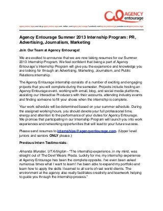 agencyentourage.com blog.agencyentourage.com twitter.com/agencyentourage facebook.com/agencyentourage youtube.com/agencyentourage




Agency Entourage Summer 2013 Internship Program: PR,
Advertising, Journalism, Marketing
Join Our Team at Agency Entourage!

We are excited to announce that we are now taking resumes for our Summer
2013 Internship Program. We feel conﬁdent that being a part of Agency
Entourageʼs Internship Program will give you the experience and knowledge you
are looking for through an Advertising, Marketing, Journalism, and Public
Relations internship.

The Agency Entourage internship consists of a number of exciting and engaging
projects that you will complete during the semester. Projects include hosting an
Agency Entourage event, working with email, blog, and social media platforms,
assisting our Interactive Producers with their accounts, attending industry events
and ﬁnding someone to ﬁll your shoes when the internship is complete.

Your work schedule will be determined based on your summer schedule. During
the assigned working hours, you should devote your full professional time,
energy and attention to the performance of your duties for Agency Entourage.
We promise that participating in our Internship Program will launch you into work
experiences and networking opportunities that will lead to your future success.

Please send resumes to internships@agencyentourage.com. (Upper level
juniors and seniors ONLY please.)

Previous Intern Testimonials:

Amanda Munster, UT Arlington - “The internship experience, in my mind, was
straight out of The Devil Wears Prada. Luckily for me, my internship experience
at Agency Entourage has been the complete opposite. I've even been asked
numerous times what I want to learn! I've been able to expand my portfolio and
learn how to apply the skills I learned to all sorts of real world clients. The
environment at the agency also really facilitates creativity and teamwork helping
to guide you through the internship process.”
 
