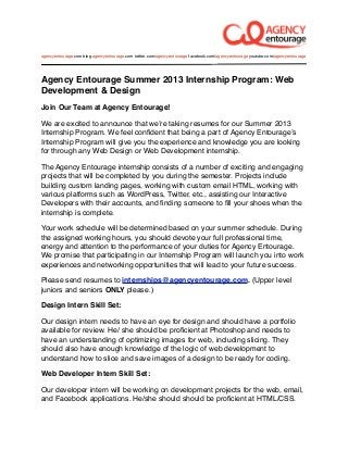agencyentourage.com blog.agencyentourage.com twitter.com/agencyentourage facebook.com/agencyentourage youtube.com/agencyentourage




Agency Entourage Summer 2013 Internship Program: Web
Development & Design
Join Our Team at Agency Entourage!

We are excited to announce that weʼre taking resumes for our Summer 2013
Internship Program. We feel conﬁdent that being a part of Agency Entourageʼs
Internship Program will give you the experience and knowledge you are looking
for through any Web Design or Web Development internship.

The Agency Entourage internship consists of a number of exciting and engaging
projects that will be completed by you during the semester. Projects include
building custom landing pages, working with custom email HTML, working with
various platforms such as WordPress, Twitter, etc., assisting our Interactive
Developers with their accounts, and ﬁnding someone to ﬁll your shoes when the
internship is complete.

Your work schedule will be determined based on your summer schedule. During
the assigned working hours, you should devote your full professional time,
energy and attention to the performance of your duties for Agency Entourage.
We promise that participating in our Internship Program will launch you into work
experiences and networking opportunities that will lead to your future success.

Please send resumes to internships@agencyentourage.com. (Upper level
juniors and seniors ONLY please.)

Design Intern Skill Set:

Our design intern needs to have an eye for design and should have a portfolio
available for review. He/ she should be proﬁcient at Photoshop and needs to
have an understanding of optimizing images for web, including slicing. They
should also have enough knowledge of the logic of web development to
understand how to slice and save images of a design to be ready for coding.

Web Developer Intern Skill Set:

Our developer intern will be working on development projects for the web, email,
and Facebook applications. He/she should should be proﬁcient at HTML/CSS.
 