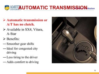 AUTOMATIC TRANSMISNSamIeO of NInstitution 
 Automatic transmission or 
A/T has no clutch. 
 Available in SX4, Vitara, 
A-Star 
 Benefits: 
―Smoother gear shifts 
― Ideal for congested city 
driving 
― Less tiring to the driver 
― Adds comfort to driving 
13 
 