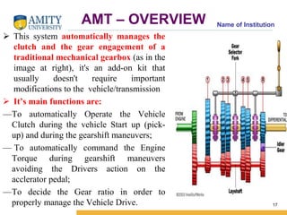 Name of Institution AMT – OVERVIEW 
 This system automatically manages the 
clutch and the gear engagement of a 
traditional mechanical gearbox (as in the 
image at right), it's an add-on kit that 
usually doesn't require important 
modifications to the vehicle/transmission 
 It’s main functions are: 
—To automatically Operate the Vehicle 
Clutch during the vehicle Start up (pick-up) 
and during the gearshift maneuvers; 
— To automatically command the Engine 
Torque during gearshift maneuvers 
avoiding the Drivers action on the 
acclerator pedal; 
—To decide the Gear ratio in order to 
properly manage the Vehicle Drive. 17 
 