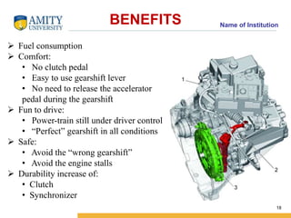 Name of Institution BENEFITS 
18 
 Fuel consumption 
 Comfort: 
• No clutch pedal 
• Easy to use gearshift lever 
• No need to release the accelerator 
pedal during the gearshift 
 Fun to drive: 
• Power-train still under driver control 
• “Perfect” gearshift in all conditions 
 Safe: 
• Avoid the “wrong gearshift” 
• Avoid the engine stalls 
 Durability increase of: 
• Clutch 
• Synchronizer 
 