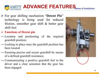 Name of Institution ADVANCE FEATURES 
 For gear shifting mechanism “Detent Pin” 
technology is being used for reduced 
friction, smoother gear shift & better gear 
shift feel 
 Functions of Detent pin 
— Location and positioning of the required 
gearshift position; 
— Locking in place once the gearshift position has 
been located 
— Ensuring precise and secure gearshift by means 
of a defined gearshift resistance; 
— Communicating a positive gearshift feel to the 
driver and a clear sensation that the gear has 
been engaged 
19 
 