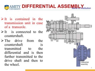 Name of Institution DIFFERENTIAL ASSEMBLY 
 It is contained in the 
transmission unit in case 
of a transaxle. 
 It is connected to the 
countershaft. 
 The drive from the 
countershaft is 
transmitted to the 
differential and is then 
further transmitted to the 
drive shaft and then to 
the wheel. 
7 
 
