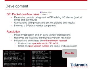 Development
DPI Packet overflow issue
– Excessive packets being sent to DPI raising IIC alarms (packet
drops and overflows)
– Overloading G10 probes and yet not yielding any results
– Involved a 3rd party vendor component
Resolution
– Initial investigation and 3rd party vendor clarifications
– Resolved the issue by identifying a version mismatch
– Initiated and completed an enhancement request
• Limit maximum packets sent to DPI to 20
• Check and print version number and packet limit as an option
Results
 