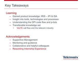 Key Takeaways
Learning
– Gained product knowledge: IRIS – IPI & ISA
– Insight into tools, technologies and processes
– Understanding the DPI code flow and p-lists
– Transferable knowledge set
• VoLTE call flow and the telecom industry
Acknowledgements
– Supportive Management
– Mentoring and guidance
– Collaborative and helpful colleagues
– Rewarding Internship Experience
 