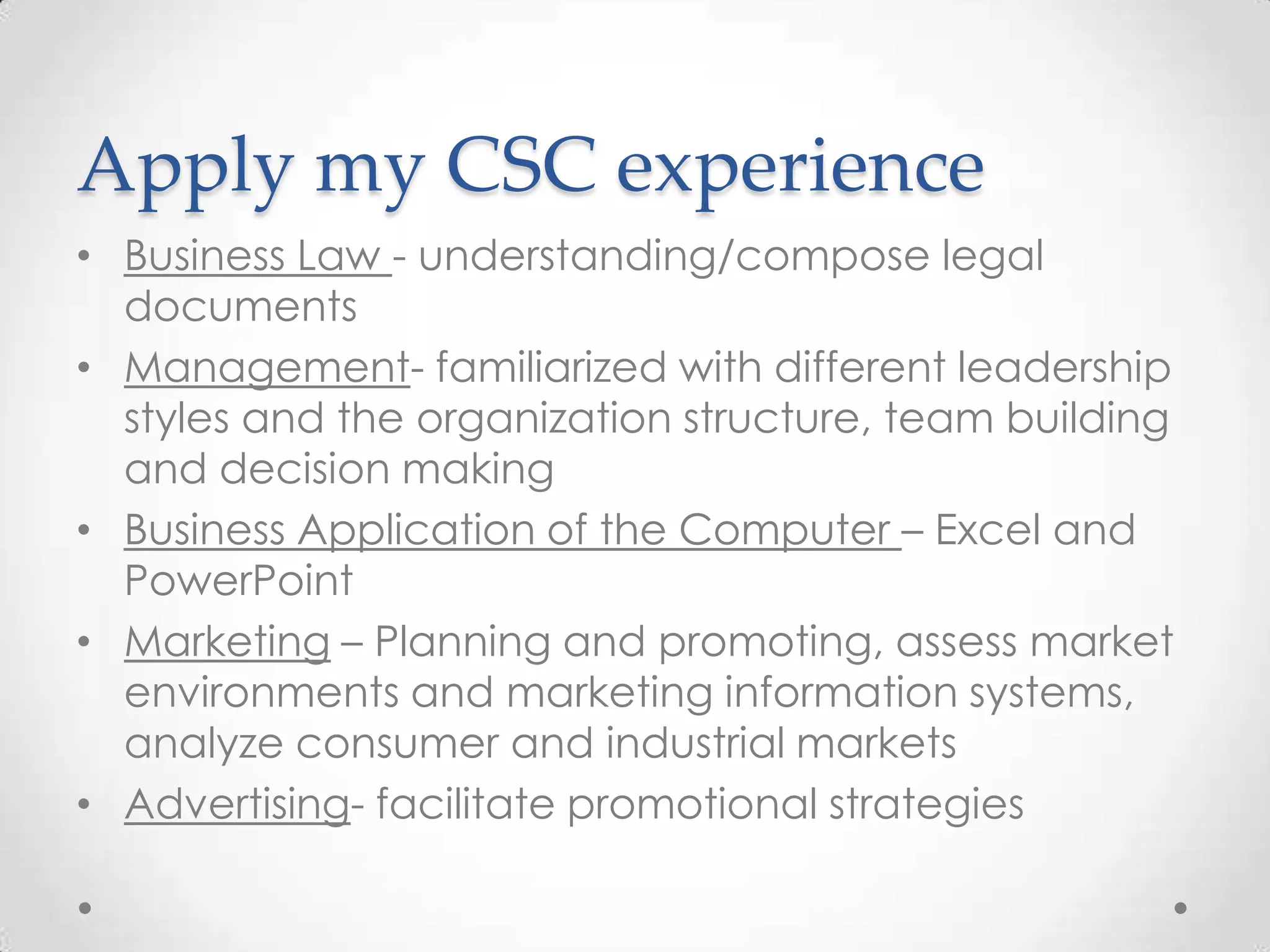 Apply my CSC experience
• Business Law - understanding/compose legal
  documents
• Management- familiarized with different leadership
  styles and the organization structure, team building
  and decision making
• Business Application of the Computer – Excel and
  PowerPoint
• Marketing – Planning and promoting, assess market
  environments and marketing information systems,
  analyze consumer and industrial markets
• Advertising- facilitate promotional strategies
 