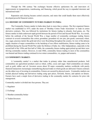 7
Through the 19th century "the exchanges became effective spokesmen for, and innovators of,
improvements in transportation, warehousing, and financing, which paved the way to expanded interstate and
international trade."
Reputation and clearing became central concerns, and states that could handle them most effectively
developed powerful financial centers.
2.1.1 HISTORY OF COMMODITY FUTURES MARKET IN INDIA:
The Commodity Futures market in India dates back to more than a century. The first organized futures
market was established in 1875, under the name of ’Bombay Cotton Trade Association’ to trade in cotton
derivative contracts. This was followed by institutions for futures trading in oilseeds, food grains, etc. The
futures market in India underwent rapid growth between the period of First and Second World War. As a result,
before the outbreak of the Second World War, a large number of commodity exchanges trading futures
contracts in several commodities like cotton, groundnut, groundnut oil, raw jute, jute goods, castorseed, wheat,
rice, sugar, precious metals like gold and silver were flourishing throughout the country. In view of the delicate
supply situation of major commodities in the backdrop of war efforts mobilization, futures trading came to be
prohibited during the Second World War under the Defence of India Act. After Independence, especially in the
second half of the 1950s and first half of 1960s, the commodity futures trading again picked up and there were
thriving commodity markets. However, in mid-1960s, commodity futures trading in most of the commodities
was banned and futures trading continued in two minor commodities, viz, pepper and turmeric.
2.2 COMMODITY MARKET:
A 'commodity market' is a market that trades in primary rather than manufactured products. Soft
commodities are agricultural products such as wheat, coffee, cocoa and sugar. Hard commodities are mined,
such as gold, rubber and oil. Investors access about 50 major commodity markets worldwide with purely
financial transactions increasingly outnumbering physical trades in which goods are delivered. Futures contracts
are the oldest way of investing in commodities. Futures are secured by physical assets. Commodity markets can
include physical trading and derivatives trading using spot prices, forwards, futures, and options on futures.
Farmers have used a simple form of derivative trading in the commodity market for centuries for price risk
management.
Commodity market is divided into four persons. They are:
1. Regulator
2. Exchange
3. Member-commodity broker
4. Traders/Investors
 
