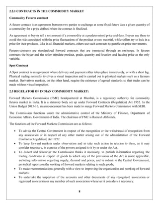 8
2.2.1 CONTRACTS IN THE COMMODITY MARKET
Commodity Futures contract
A future contract is an agreement between two parties to exchange at some fixed future date a given quantity of
a commodity for a price defined when the contract is finalized.
An agreement to buy or sell a set amount of a commodity at a predetermined price and date. Buyers use these to
avoid the risks associated with the price fluctuations of the product or raw material, while sellers try to lock in a
price for their products. Like in all financial markets, others use such contracts to gamble on price movements.
Futures contracts are standardized forward contracts that are transacted through an exchange. In futures
contracts the buyer and the seller stipulate product, grade, quantity and location and leaving price as the only
variable.
Spot Contract
A Spot contract is an agreement where delivery and payment either takes place immediately, or with a short lag.
Physical trading normally involves a visual inspection and is carried out in physical markets such as a farmers
market. Derivatives markets, on the other hand, require the existence of agreed standards so that trades can be
made without visual inspection.
2.3 REGULATOR OF INDIAN COMMODITY MARKET:
Forward Markets Commission (FMC) headquartered at Mumbai, is a regulatory authority for commodity
futures market in India. It is a statutory body set up under Forward Contracts (Regulation) Act 1952. In the
Union Budget 2015-16, an announcement has been made to merge Forward Markets Commission with SEBI.
The Commission functions under the administrative control of the Ministry of Finance, Department of
Economic Affairs, Government of India. The chairman of FMC is Ramesh Abhishek.
The functions of the Forward Markets Commission are as follows:
 To advise the Central Government in respect of the recognition or the withdrawal of recognition from
any association or in respect of any other matter arising out of the administration of the Forward
Contracts (Regulation) Act 1952.
 To keep forward markets under observation and to take such action in relation to them, as it may
consider necessary, in exercise of the powers assigned to it by or under the Act.
 To collect and whenever the Commission thinks it necessary, to publish information regarding the
trading conditions in respect of goods to which any of the provisions of the Act is made applicable,
including information regarding supply, demand and prices, and to submit to the Central Government,
periodical reports on the working of forward markets relating to such goods;
 To make recommendations generally with a view to improving the organization and working of forward
markets;
 To undertake the inspection of the accounts and other documents of any recognized association or
registered association or any member of such association whenever it considers it necessary.
 
