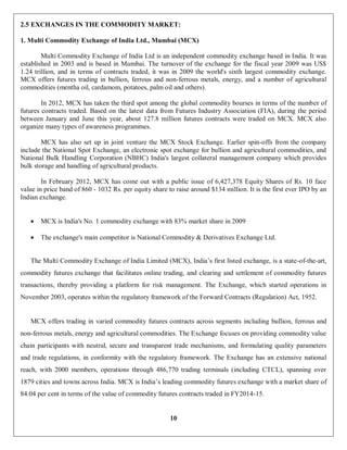 10
2.5 EXCHANGES IN THE COMMODITY MARKET:
1. Multi Commodity Exchange of India Ltd., Mumbai (MCX)
Multi Commodity Exchange of India Ltd is an independent commodity exchange based in India. It was
established in 2003 and is based in Mumbai. The turnover of the exchange for the fiscal year 2009 was US$
1.24 trillion, and in terms of contracts traded, it was in 2009 the world's sixth largest commodity exchange.
MCX offers futures trading in bullion, ferrous and non-ferrous metals, energy, and a number of agricultural
commodities (mentha oil, cardamom, potatoes, palm oil and others).
In 2012, MCX has taken the third spot among the global commodity bourses in terms of the number of
futures contracts traded. Based on the latest data from Futures Industry Association (FIA), during the period
between January and June this year, about 127.8 million futures contracts were traded on MCX. MCX also
organize many types of awareness programmes.
MCX has also set up in joint venture the MCX Stock Exchange. Earlier spin-offs from the company
include the National Spot Exchange, an electronic spot exchange for bullion and agricultural commodities, and
National Bulk Handling Corporation (NBHC) India's largest collateral management company which provides
bulk storage and handling of agricultural products.
In February 2012, MCX has come out with a public issue of 6,427,378 Equity Shares of Rs. 10 face
value in price band of 860 - 1032 Rs. per equity share to raise around $134 million. It is the first ever IPO by an
Indian exchange.
 MCX is India's No. 1 commodity exchange with 83% market share in 2009
 The exchange's main competitor is National Commodity & Derivatives Exchange Ltd.
The Multi Commodity Exchange of India Limited (MCX), India’s first listed exchange, is a state-of-the-art,
commodity futures exchange that facilitates online trading, and clearing and settlement of commodity futures
transactions, thereby providing a platform for risk management. The Exchange, which started operations in
November 2003, operates within the regulatory framework of the Forward Contracts (Regulation) Act, 1952.
MCX offers trading in varied commodity futures contracts across segments including bullion, ferrous and
non-ferrous metals, energy and agricultural commodities. The Exchange focuses on providing commodity value
chain participants with neutral, secure and transparent trade mechanisms, and formulating quality parameters
and trade regulations, in conformity with the regulatory framework. The Exchange has an extensive national
reach, with 2000 members, operations through 486,770 trading terminals (including CTCL), spanning over
1879 cities and towns across India. MCX is India’s leading commodity futures exchange with a market share of
84.04 per cent in terms of the value of commodity futures contracts traded in FY2014-15.
 