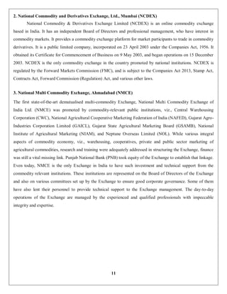 11
2. National Commodity and Derivatives Exchange, Ltd., Mumbai (NCDEX)
National Commodity & Derivatives Exchange Limited (NCDEX) is an online commodity exchange
based in India. It has an independent Board of Directors and professional management, who have interest in
commodity markets. It provides a commodity exchange platform for market participants to trade in commodity
derivatives. It is a public limited company, incorporated on 23 April 2003 under the Companies Act, 1956. It
obtained its Certificate for Commencement of Business on 9 May 2003, and began operations on 15 December
2003. NCDEX is the only commodity exchange in the country promoted by national institutions. NCDEX is
regulated by the Forward Markets Commission (FMC), and is subject to the Companies Act 2013, Stamp Act,
Contracts Act, Forward Commission (Regulation) Act, and various other laws.
3. National Multi Commodity Exchange, Ahmadabad (NMCE)
The first state-of-the-art demutualised multi-commodity Exchange, National Multi Commodity Exchange of
India Ltd. (NMCE) was promoted by commodity-relevant public institutions, viz., Central Warehousing
Corporation (CWC), National Agricultural Cooperative Marketing Federation of India (NAFED), Gujarat Agro-
Industries Corporation Limited (GAICL), Gujarat State Agricultural Marketing Board (GSAMB), National
Institute of Agricultural Marketing (NIAM), and Neptune Overseas Limited (NOL). While various integral
aspects of commodity economy, viz., warehousing, cooperatives, private and public sector marketing of
agricultural commodities, research and training were adequately addressed in structuring the Exchange, finance
was still a vital missing link. Punjab National Bank (PNB) took equity of the Exchange to establish that linkage.
Even today, NMCE is the only Exchange in India to have such investment and technical support from the
commodity relevant institutions. These institutions are represented on the Board of Directors of the Exchange
and also on various committees set up by the Exchange to ensure good corporate governance. Some of them
have also lent their personnel to provide technical support to the Exchange management. The day-to-day
operations of the Exchange are managed by the experienced and qualified professionals with impeccable
integrity and expertise.
 