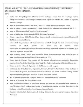 13
2.7 DO’S AND DON’T’S FOR CLIENTS/INVESTORS IN COMMODITY FUTURES MARKET:
2.7.1 DEALING WITH MEMBERS:
DO’S:
 Trade only through Registered Members of the Exchange. Check from the Exchange website
at http://www.mcxindia.com/SitePages/MembersDetails.aspx to see whether the Member is registered
with the Exchange.
 Insist on filling up a standard 'Know Your Client (KYC)' form before you commence trading
 Insist on getting a Unique Client Code (UCC) and ensure all your trades are done under the said UCC.
 Insist on filling up a standard ‘Member-Client Agreement’.
 Insist on reading and signing a standard 'Risk Disclosure Agreement'.
 Obtain a copy of your KYC, Member-Client Agreement and/ or other documents executed by you with
the Member, from the Member.
 Cross check the genuineness of trades carried out at MCX through the trade verification facility
available on MCX website. The trades can be verified online
athttp://www.mcxindia.com/SitePages/TradeVerification.aspx where trade information is available up to
5 working days from the trade date.
 Insist on a duly signed Contract Note in specified format for every executed trade within 24 hours of
trade, highlighting the details of the trade along with your UCC.
 Ensure that the Contract Note contains all the relevant information such asMember Registration
Number, Order No., Order Date, Order time, Trade No., Trade rate, Quantity, Arbitration Clause, etc.
 Obtain receipt for collaterals deposited with the Member towards margins.
 Go through the Rules, Bye-laws, Regulations, Circulars, Directives, Notifications of the Exchange as
well as of the Regulators, Government and other authorities and details of Client-Trading Member
Agreement to know your rights and duties vis-à-vis those of the Member.
 Ask all relevant questions and clear your doubts with your Member before transacting.
 Insist on receiving the bills for every settlement.
 Insist on Monthly statements of your ledger account and report any discrepancies in the statement to
your Member within 7 working days. In case of unsatisfactory response report the discrepancy to the
Exchange within 15 working days from the date of cause of action.
 Scrutinize minutely both the transaction & holding statements that you receive from your Depository
Participant.
 