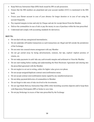 14
 Keep Delivery Instruction Slips (DIS) book issued by DPs in safe possession.
 Ensure that the DIS numbers are preprinted and your account number (UCC) is mentioned in the DIS
book.
 Freeze your Demat account in case of your absence for longer duration or in case of not using the
account frequently.
 Pay required margins in time and only by Cheque and ask for receipt thereof from the Member.
 Deliver the commodities in case of sale or pay the money in case of purchase within the time prescribed.
 Understand and comply with accounting standards for derivatives.
DON’TS:
 Do not deal with any unregistered intermediaries.
 Do not undertake off-market transactions as such transactions are illegal and fall outside the jurisdiction
of the Exchange.
 Do not enter into assured returns arrangement with any Member
 Do not get carried away by luring advertisements, rumours, hot tips, explicit/ implicit promise of
returns, etc.
 Do not make payments in cash/ take any cash towards margins and settlement to/ from the Member.
 Do not start trading before reading and understanding the Risk Disclosure Agreement and entering into
the prescribed agreement with the Member.
 Do not neglect to set out in writing, orders for higher value given over phone.
 Do not accept unsigned/duplicate contract note/confirmation memo.
 Do not accept contract note/confirmation memo signed by any unauthorized person.
 Do not delay payment/deliveries of commodities to Member.
 Do not forget to take note of risks involved in the investments.
 Do not sign blank Delivery Instruction Slips (DIS) while furnishing securities deposits and/or keep them
with Depository Participants (DP) or broker to save time.
 Do not pay brokerage in excess of that rates prescribed by the Exchange
 