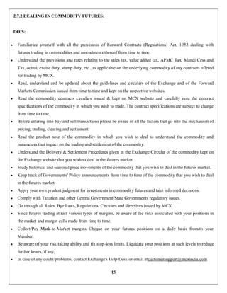 15
2.7.2 DEALING IN COMMODITY FUTURES:
DO’S:
 Familiarize yourself with all the provisions of Forward Contracts (Regulations) Act, 1952 dealing with
futures trading in commodities and amendments thereof from time to time
 Understand the provisions and rates relating to the sales tax, value added tax, APMC Tax, Mandi Cess and
Tax, octroi, excise duty, stamp duty, etc., as applicable on the underlying commodity of any contracts offered
for trading by MCX.
 Read, understand and be updated about the guidelines and circulars of the Exchange and of the Forward
Markets Commission issued from time to time and kept on the respective websites.
 Read the commodity contracts circulars issued & kept on MCX website and carefully note the contract
specifications of the commodity in which you wish to trade. The contract specifications are subject to change
from time to time.
 Before entering into buy and sell transactions please be aware of all the factors that go into the mechanism of
pricing, trading, clearing and settlement.
 Read the product note of the commodity in which you wish to deal to understand the commodity and
parameters that impact on the trading and settlement of the commodity.
 Understand the Delivery & Settlement Procedures given in the Exchange Circular of the commodity kept on
the Exchange website that you wish to deal in the futures market.
 Study historical and seasonal price movements of the commodity that you wish to deal in the futures market.
 Keep track of Governments' Policy announcements from time to time of the commodity that you wish to deal
in the futures market.
 Apply your own prudent judgment for investments in commodity futures and take informed decisions.
 Comply with Taxation and other Central Government/State Governments regulatory issues.
 Go through all Rules, Bye Laws, Regulations, Circulars and directives issued by MCX.
 Since futures trading attract various types of margins, be aware of the risks associated with your positions in
the market and margin calls made from time to time.
 Collect/Pay Mark-to-Market margins Cheque on your futures positions on a daily basis from/to your
Member.
 Be aware of your risk taking ability and fix stop-loss limits. Liquidate your positions at such levels to reduce
further losses, if any.
 In case of any doubt/problems, contact Exchange's Help Desk or email atcustomersupport@mcxindia.com
 