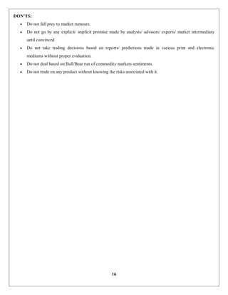 16
DON’TS:
 Do not fall prey to market rumours.
 Do not go by any explicit/ implicit promise made by analysts/ advisors/ experts/ market intermediary
until convinced
 Do not take trading decisions based on reports/ predictions made in various print and electronic
mediums without proper evaluation.
 Do not deal based on Bull/Bear run of commodity markets sentiments.
 Do not trade on any product without knowing the risks associated with it.
 