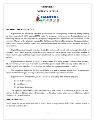 17
CHAPTER 3
COMPANY PROFILE
3.1 CAPITAL FOCUS OVERVIEW:
Capital focus is a partnership firm and Capital Focus is the fastest growing commodity trading company
and it is registered with MCX India and FMC India. The company’s management has decades of experience in
commodity trading and have used their wide experience to get the best product and service offerings to their
customers. The day to day affairs are managed by the Managing Director of the company. Management always
seek to ensure that our activities make a positive contribution to the lives of the traders and those involved in
our operations.
Capital Focus is a financial institution founded by market professionals with an in-depth knowledge of
Commodity and Capital Markets, Capital Focus is a recognized and respected financial product provider. It
provide market access and trade execution services, through our on-line trading platform in Indian commodity
markets.
Capital Focus was founded by traders to serve traders. With many years of experience in Commodity
Advisory services, we are in a position to understand the precise needs of Commodity traders. The aim is to
provide you with professional service, execution, and trading functionality demanded by traders.
The investment philosophy for the Capital Focus is to seek to produce returns for its investors using
various investment strategies focusing on delivering attractive risk-adjusted rates of return.
Capital focus was started in the year 2012 and it was founded by three partners. They are:
1) Mr. R. Sivacoumar,
2) Mr. Manoj,
3) Mr. Vijay Shailendarr
The registered and corporate office of capital focus was located in Pondicherry. Capital focus has 5
branches located in different cities of tamilnadu. The branches contain cities such as Chennai, Madurai,
Coimbatore, trichy and Tuticorin.
ISO CERTIFICATION:
Capital Focus has reached a milestone after 3 years. Capital focus got an ISO 9001:2008 Certificate as well as
service mark recently in 2015.
 