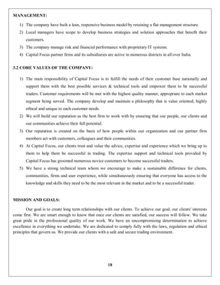 18
MANAGEMENT:
1) The company have built a lean, responsive business model by retaining a flat management structure.
2) Local managers have scope to develop business strategies and solution approaches that benefit their
customers.
3) The company manage risk and financial performance with proprietary IT systems.
4) Capital Focus partner firms and its subsidiaries are active in numerous districts in all over India.
3.2 CORE VALUES OF THE COMPANY:
1) The main responsibility of Capital Focus is to fulfill the needs of their customer base nationally and
support them with the best possible services & technical tools and empower them to be successful
traders. Customer requirements will be met with the highest quality manner, appropriate to each market
segment being served. The company develop and maintain a philosophy that is value oriented, highly
ethical and unique to each customer needs.
2) We will build our reputation as the best firm to work with by ensuring that our people, our clients and
our communities achieve their full potential.
3) Our reputation is created on the basis of how people within our organization and our partner firm
members act with customers, colleagues and their communities.
4) At Capital Focus, our clients trust and value the advice, expertise and experience which we bring up to
them to help them be successful in trading. The expertise support and technical tools provided by
Capital Focus has groomed numerous novice customers to become successful traders.
5) We have a strong technical team whom we encourage to make a sustainable difference for clients,
communities, firms and user experience, while simultaneously ensuring that everyone has access to the
knowledge and skills they need to be the most relevant in the market and to be a successful trader.
MISSION AND GOALS:
Our goal is to create long term relationships with our clients. To achieve our goal, our clients' interests
come first. We are smart enough to know that once our clients are satisfied, our success will follow. We take
great pride in the professional quality of our work. We have an uncompromising determination to achieve
excellence in everything we undertake. We are dedicated to comply fully with the laws, regulation and ethical
principles that govern us. We provide our clients with a safe and secure trading environment.
 