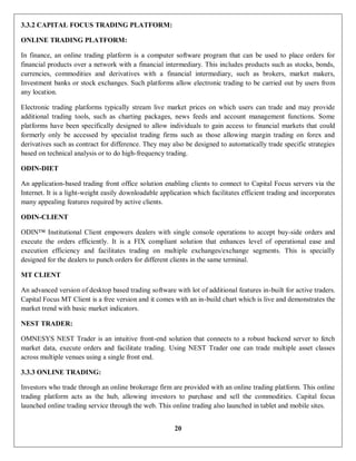 20
3.3.2 CAPITAL FOCUS TRADING PLATFORM:
ONLINE TRADING PLATFORM:
In finance, an online trading platform is a computer software program that can be used to place orders for
financial products over a network with a financial intermediary. This includes products such as stocks, bonds,
currencies, commodities and derivatives with a financial intermediary, such as brokers, market makers,
Investment banks or stock exchanges. Such platforms allow electronic trading to be carried out by users from
any location.
Electronic trading platforms typically stream live market prices on which users can trade and may provide
additional trading tools, such as charting packages, news feeds and account management functions. Some
platforms have been specifically designed to allow individuals to gain access to financial markets that could
formerly only be accessed by specialist trading firms such as those allowing margin trading on forex and
derivatives such as contract for difference. They may also be designed to automatically trade specific strategies
based on technical analysis or to do high-frequency trading.
ODIN-DIET
An application-based trading front office solution enabling clients to connect to Capital Focus servers via the
Internet. It is a light-weight easily downloadable application which facilitates efficient trading and incorporates
many appealing features required by active clients.
ODIN-CLIENT
ODIN™ Institutional Client empowers dealers with single console operations to accept buy-side orders and
execute the orders efficiently. It is a FIX compliant solution that enhances level of operational ease and
execution efficiency and facilitates trading on multiple exchanges/exchange segments. This is specially
designed for the dealers to punch orders for different clients in the same terminal.
MT CLIENT
An advanced version of desktop based trading software with lot of additional features in-built for active traders.
Capital Focus MT Client is a free version and it comes with an in-build chart which is live and demonstrates the
market trend with basic market indicators.
NEST TRADER:
OMNESYS NEST Trader is an intuitive front-end solution that connects to a robust backend server to fetch
market data, execute orders and facilitate trading. Using NEST Trader one can trade multiple asset classes
across multiple venues using a single front end.
3.3.3 ONLINE TRADING:
Investors who trade through an online brokerage firm are provided with an online trading platform. This online
trading platform acts as the hub, allowing investors to purchase and sell the commodities. Capital focus
launched online trading service through the web. This online trading also launched in tablet and mobile sites.
 