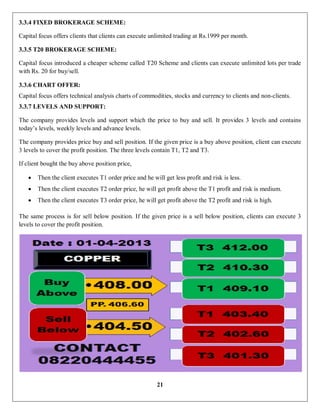 21
3.3.4 FIXED BROKERAGE SCHEME:
Capital focus offers clients that clients can execute unlimited trading at Rs.1999 per month.
3.3.5 T20 BROKERAGE SCHEME:
Capital focus introduced a cheaper scheme called T20 Scheme and clients can execute unlimited lots per trade
with Rs. 20 for buy/sell.
3.3.6 CHART OFFER:
Capital focus offers technical analysis charts of commodities, stocks and currency to clients and non-clients.
3.3.7 LEVELS AND SUPPORT:
The company provides levels and support which the price to buy and sell. It provides 3 levels and contains
today’s levels, weekly levels and advance levels.
The company provides price buy and sell position. If the given price is a buy above position, client can execute
3 levels to cover the profit position. The three levels contain T1, T2 and T3.
If client bought the buy above position price,
 Then the client executes T1 order price and he will get less profit and risk is less.
 Then the client executes T2 order price, he will get profit above the T1 profit and risk is medium.
 Then the client executes T3 order price, he will get profit above the T2 profit and risk is high.
The same process is for sell below position. If the given price is a sell below position, clients can execute 3
levels to cover the profit position.
 