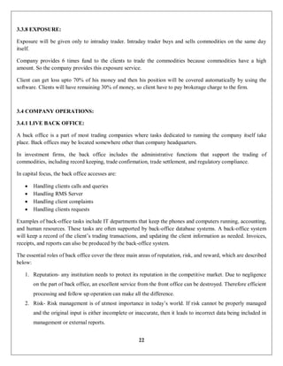 22
3.3.8 EXPOSURE:
Exposure will be given only to intraday trader. Intraday trader buys and sells commodities on the same day
itself.
Company provides 6 times fund to the clients to trade the commodities because commodities have a high
amount. So the company provides this exposure service.
Client can get loss upto 70% of his money and then his position will be covered automatically by using the
software. Clients will have remaining 30% of money, so client have to pay brokerage charge to the firm.
3.4 COMPANY OPERATIONS:
3.4.1 LIVE BACK OFFICE:
A back office is a part of most trading companies where tasks dedicated to running the company itself take
place. Back offices may be located somewhere other than company headquarters.
In investment firms, the back office includes the administrative functions that support the trading of
commodities, including record keeping, trade confirmation, trade settlement, and regulatory compliance.
In capital focus, the back office accesses are:
 Handling clients calls and queries
 Handling RMS Server
 Handling client complaints
 Handling clients requests
Examples of back-office tasks include IT departments that keep the phones and computers running, accounting,
and human resources. These tasks are often supported by back-office database systems. A back-office system
will keep a record of the client’s trading transactions, and updating the client information as needed. Invoices,
receipts, and reports can also be produced by the back-office system.
The essential roles of back office cover the three main areas of reputation, risk, and reward, which are described
below:
1. Reputation- any institution needs to protect its reputation in the competitive market. Due to negligence
on the part of back office, an excellent service from the front office can be destroyed. Therefore efficient
processing and follow up operation can make all the difference.
2. Risk- Risk management is of utmost importance in today’s world. If risk cannot be properly managed
and the original input is either incomplete or inaccurate, then it leads to incorrect data being included in
management or external reports.
 