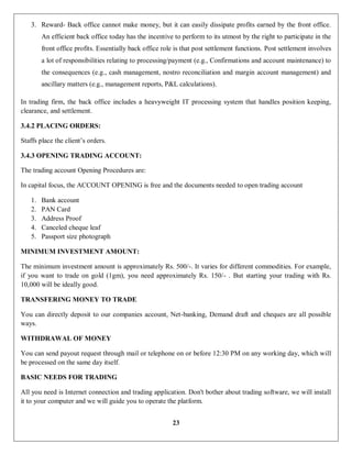 23
3. Reward- Back office cannot make money, but it can easily dissipate profits earned by the front office.
An efficient back office today has the incentive to perform to its utmost by the right to participate in the
front office profits. Essentially back office role is that post settlement functions. Post settlement involves
a lot of responsibilities relating to processing/payment (e.g., Confirmations and account maintenance) to
the consequences (e.g., cash management, nostro reconciliation and margin account management) and
ancillary matters (e.g., management reports, P&L calculations).
In trading firm, the back office includes a heavyweight IT processing system that handles position keeping,
clearance, and settlement.
3.4.2 PLACING ORDERS:
Staffs place the client’s orders.
3.4.3 OPENING TRADING ACCOUNT:
The trading account Opening Procedures are:
In capital focus, the ACCOUNT OPENING is free and the documents needed to open trading account
1. Bank account
2. PAN Card
3. Address Proof
4. Canceled cheque leaf
5. Passport size photograph
MINIMUM INVESTMENT AMOUNT:
The minimum investment amount is approximately Rs. 500/-. It varies for different commodities. For example,
if you want to trade on gold (1gm), you need approximately Rs. 150/- . But starting your trading with Rs.
10,000 will be ideally good.
TRANSFERING MONEY TO TRADE
You can directly deposit to our companies account, Net-banking, Demand draft and cheques are all possible
ways.
WITHDRAWAL OF MONEY
You can send payout request through mail or telephone on or before 12:30 PM on any working day, which will
be processed on the same day itself.
BASIC NEEDS FOR TRADING
All you need is Internet connection and trading application. Don't bother about trading software, we will install
it to your computer and we will guide you to operate the platform.
 