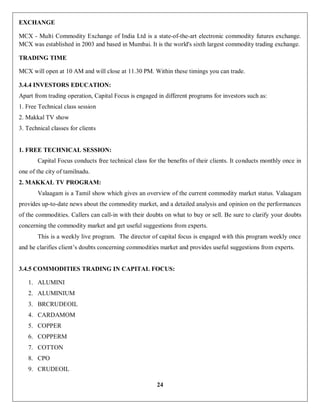 24
EXCHANGE
MCX - Multi Commodity Exchange of India Ltd is a state-of-the-art electronic commodity futures exchange.
MCX was established in 2003 and based in Mumbai. It is the world's sixth largest commodity trading exchange.
TRADING TIME
MCX will open at 10 AM and will close at 11.30 PM. Within these timings you can trade.
3.4.4 INVESTORS EDUCATION:
Apart from trading operation, Capital Focus is engaged in different programs for investors such as:
1. Free Technical class session
2. Makkal TV show
3. Technical classes for clients
1. FREE TECHNICAL SESSION:
Capital Focus conducts free technical class for the benefits of their clients. It conducts monthly once in
one of the city of tamilnadu.
2. MAKKAL TV PROGRAM:
Valaagam is a Tamil show which gives an overview of the current commodity market status. Valaagam
provides up-to-date news about the commodity market, and a detailed analysis and opinion on the performances
of the commodities. Callers can call-in with their doubts on what to buy or sell. Be sure to clarify your doubts
concerning the commodity market and get useful suggestions from experts.
This is a weekly live program. The director of capital focus is engaged with this program weekly once
and he clarifies client’s doubts concerning commodities market and provides useful suggestions from experts.
3.4.5 COMMODITIES TRADING IN CAPITAL FOCUS:
1. ALUMINI
2. ALUMINIUM
3. BRCRUDEOIL
4. CARDAMOM
5. COPPER
6. COPPERM
7. COTTON
8. CPO
9. CRUDEOIL
 