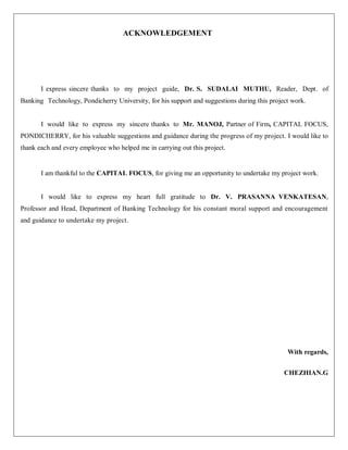 ACKNOWLEDGEMENT
I express sincere thanks to my project guide, Dr. S. SUDALAI MUTHU, Reader, Dept. of
Banking Technology, Pondicherry University, for his support and suggestions during this project work.
I would like to express my sincere thanks to Mr. MANOJ, Partner of Firm, CAPITAL FOCUS,
PONDICHERRY, for his valuable suggestions and guidance during the progress of my project. I would like to
thank each and every employee who helped me in carrying out this project.
I am thankful to the CAPITAL FOCUS, for giving me an opportunity to undertake my project work.
I would like to express my heart full gratitude to Dr. V. PRASANNA VENKATESAN,
Professor and Head, Department of Banking Technology for his constant moral support and encouragement
and guidance to undertake my project.
With regards,
CHEZHIAN.G
 