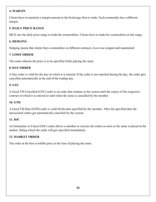 26
4. MARGIN
Clients have to maintain a margin amount to the brokerage firm to trade. Each commodity has a different
margin.
5. DAILY PRICE RANGE
MCX sets the daily price range to trade the commodities. Clients have to trade the commodities at this range.
6. HEDGING
Hedging means that clients buys commodities at different contracts. Loss was stopped and maintained.
7. LIMIT ORDER
The order wherein the price is to be specified while placing the same.
8. DAY ORDER
A Day order is valid for the day on which it is entered. If the order is not matched during the day, the order gets
cancelled automatically at the end of the trading day.
9. GTC
A Good Till Cancelled (GTC) order is an order that remains in the system until the expiry of the respective
contract in which it is entered or until when the same is cancelled by the member.
10. GTD
A Good Till Date (GTD) order is valid till the date specified by the member. After the specified date the
unexecuted orders get automatically cancelled by the system.
11. IOC
An Immediate or Cancel (IOC) order allows a member to execute the orders as soon as the same is placed in the
market, failing which the order will get cancelled immediately.
12. MARKET ORDER
The order at the best available price at the time of placing the same.
 