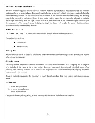 28
4.3 RESEARCH METHODOLOGY:
Research methodology is a way to solve the research problems systematically. Research may be one common
parlance referred to as knowledge. In research methodology we not only talk of the research methods, but also
consider the logic behind the methods we use in the content of our research study and explain why we are using
a particular method or technique. Hence in this study various steps that are generally adopted in studying
research problem along with the logic behind them. It is a broad outline of the method and procedure adopted
for the purpose of the study. A research design is simply the framework or plan for a study that is used as a
guide in collecting and analyzing that data.
SOURCES OF DATA
DATA COLLECTION: The data collection was done through primary and secondary data
Data collection methods:
 Primary data
 Secondary data
Primary data
Any information which is collected a fresh and for the first time is called primary data the primary data happen
to be original in character.
Secondary data
The study is based on secondary source of data that is collected from the capital focus company, but is not given
to be included in the report as the privacy policy. The study was mainly done through published source of the
company like company website, MCX website, and magazines and also with the help of company prospects,
brochures and other services.
Research methodology carried for this study is purely from Secondary data from various web sites mentioned
below.
WEBSITES:
1. www.wikipedia.com
2. www.investopedia.com
3. www.mcxindia.com
Company follows a privacy policy, so that company will not share the information to others.
 