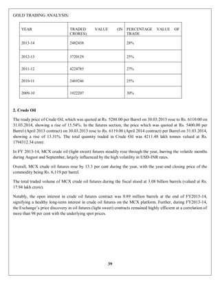 39
GOLD TRADING ANALYSIS:
YEAR TRADED VALUE (IN
CRORES)
PERCENTAGE VALUE OF
TRADE
2013-14 2482438 28%
2012-13 3720129 25%
2011-12 4224785 27%
2010-11 2469246 25%
2009-10 1922207 30%
2. Crude Oil
The ready price of Crude Oil, which was quoted at Rs. 5288.00 per Barrel on 30.03.2013 rose to Rs. 6110.00 on
31.03.2014, showing a rise of 15.54%. In the futures section, the price which was quoted at Rs. 5400.00 per
Barrel (April 2013 contract) on 30.03.2013 rose to Rs. 6119.00 (April 2014 contract) per Barrel on 31.03.2014,
showing a rise of 13.31%. The total quantity traded in Crude Oil was 4211.48 lakh tonnes valued at Rs.
1794312.34 crore.
In FY 2013-14, MCX crude oil (light sweet) futures steadily rose through the year, barring the volatile months
during August and September, largely influenced by the high volatility in USD-INR rates.
Overall, MCX crude oil futures rose by 13.3 per cent during the year, with the year-end closing price of the
commodity being Rs. 6,119 per barrel.
The total traded volume of MCX crude oil futures during the fiscal stood at 3.08 billion barrels (valued at Rs.
17.94 lakh crore).
Notably, the open interest in crude oil futures contract was 0.89 million barrels at the end of FY2013-14,
signifying a healthy long-term interest in crude oil futures on the MCX platform. Further, during FY2013-14,
the Exchange’s price discovery in oil futures (light sweet) contracts remained highly efficient at a correlation of
more than 98 per cent with the underlying spot prices.
 
