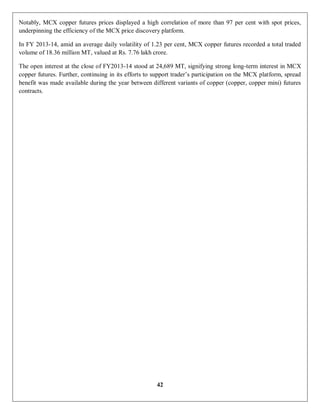 42
Notably, MCX copper futures prices displayed a high correlation of more than 97 per cent with spot prices,
underpinning the efficiency of the MCX price discovery platform.
In FY 2013-14, amid an average daily volatility of 1.23 per cent, MCX copper futures recorded a total traded
volume of 18.36 million MT, valued at Rs. 7.76 lakh crore.
The open interest at the close of FY2013-14 stood at 24,689 MT, signifying strong long-term interest in MCX
copper futures. Further, continuing in its efforts to support trader’s participation on the MCX platform, spread
benefit was made available during the year between different variants of copper (copper, copper mini) futures
contracts.
 