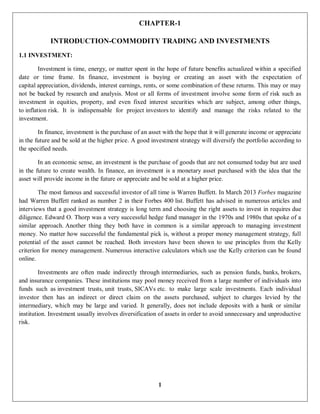 1
CHAPTER-1
INTRODUCTION-COMMODITY TRADING AND INVESTMENTS
1.1 INVESTMENT:
Investment is time, energy, or matter spent in the hope of future benefits actualized within a specified
date or time frame. In finance, investment is buying or creating an asset with the expectation of
capital appreciation, dividends, interest earnings, rents, or some combination of these returns. This may or may
not be backed by research and analysis. Most or all forms of investment involve some form of risk such as
investment in equities, property, and even fixed interest securities which are subject, among other things,
to inflation risk. It is indispensable for project investors to identify and manage the risks related to the
investment.
In finance, investment is the purchase of an asset with the hope that it will generate income or appreciate
in the future and be sold at the higher price. A good investment strategy will diversify the portfolio according to
the specified needs.
In an economic sense, an investment is the purchase of goods that are not consumed today but are used
in the future to create wealth. In finance, an investment is a monetary asset purchased with the idea that the
asset will provide income in the future or appreciate and be sold at a higher price.
The most famous and successful investor of all time is Warren Buffett. In March 2013 Forbes magazine
had Warren Buffett ranked as number 2 in their Forbes 400 list. Buffett has advised in numerous articles and
interviews that a good investment strategy is long term and choosing the right assets to invest in requires due
diligence. Edward O. Thorp was a very successful hedge fund manager in the 1970s and 1980s that spoke of a
similar approach. Another thing they both have in common is a similar approach to managing investment
money. No matter how successful the fundamental pick is, without a proper money management strategy, full
potential of the asset cannot be reached. Both investors have been shown to use principles from the Kelly
criterion for money management. Numerous interactive calculators which use the Kelly criterion can be found
online.
Investments are often made indirectly through intermediaries, such as pension funds, banks, brokers,
and insurance companies. These institutions may pool money received from a large number of individuals into
funds such as investment trusts, unit trusts, SICAVs etc. to make large scale investments. Each individual
investor then has an indirect or direct claim on the assets purchased, subject to charges levied by the
intermediary, which may be large and varied. It generally, does not include deposits with a bank or similar
institution. Investment usually involves diversification of assets in order to avoid unnecessary and unproductive
risk.
 