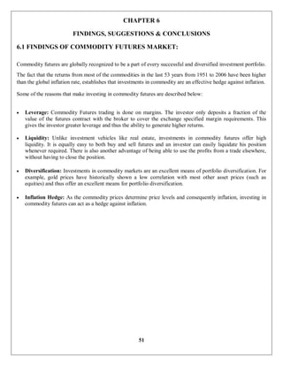 51
CHAPTER 6
FINDINGS, SUGGESTIONS & CONCLUSIONS
6.1 FINDINGS OF COMMODITY FUTURES MARKET:
Commodity futures are globally recognized to be a part of every successful and diversified investment portfolio.
The fact that the returns from most of the commodities in the last 53 years from 1951 to 2006 have been higher
than the global inflation rate, establishes that investments in commodity are an effective hedge against inflation.
Some of the reasons that make investing in commodity futures are described below:
 Leverage: Commodity Futures trading is done on margins. The investor only deposits a fraction of the
value of the futures contract with the broker to cover the exchange specified margin requirements. This
gives the investor greater leverage and thus the ability to generate higher returns.
 Liquidity: Unlike investment vehicles like real estate, investments in commodity futures offer high
liquidity. It is equally easy to both buy and sell futures and an investor can easily liquidate his position
whenever required. There is also another advantage of being able to use the profits from a trade elsewhere,
without having to close the position.
 Diversification: Investments in commodity markets are an excellent means of portfolio diversification. For
example, gold prices have historically shown a low correlation with most other asset prices (such as
equities) and thus offer an excellent means for portfolio diversification.
 Inflation Hedge: As the commodity prices determine price levels and consequently inflation, investing in
commodity futures can act as a hedge against inflation.
 