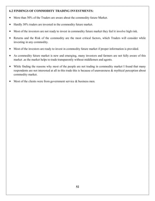 52
6.2 FINDINGS OF COMMODITY TRADING INVESTMENTS:
• More than 50% of the Traders are aware about the commodity future Market.
• Hardly 30% traders are invested in the commodity future market.
• Most of the investors are not ready to invest in commodity future market they feel it involve high risk.
• Returns and the Risk of the commodity are the most critical factors, which Traders will consider while
investing in any commodity.
• Most of the investors are ready to invest in commodity future market if proper information is provided.
• As commodity future market is new and emerging, many investors and farmers are not fully aware of this
market .as the market helps to trade transparently without middlemen and agents.
• While finding the reasons why most of the people are not trading in commodity market I found that many
respondents are not interested at all in this trade this is because of unawareness & mythical perception about
commodity market.
• Most of the clients were from government service & business men.
 