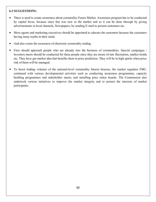 53
6.3 SUGGESTIONS:
• There is need to create awareness about commodity Future Market. Awareness program has to be conducted
by capital focus, because since this was new to the market and so it can be done through by giving
advertisements in local channels, Newspapers, by sending E-mail to present customers etc.
• More agents and marketing executives should be appointed to educate the customers because the customers
having many myths in their mind.
• And also create the awareness of electronic commodity trading.
• Firm should approach people who are already into the business of commodities. Special campaigns /
investors meets should be conducted for these people since they are aware of rate fluctuation, market trends
etc. They have got market idea that benefits them in price prediction. They will be in high spirits when price
risk of them will be managed.
• To boost trading volumes of the national-level commodity futures bourses, the market regulator FMC,
continued with various developmental activities such as conducting awareness programmes, capacity
building programmes and stakeholder meets; and installing price ticker boards. The Commission also
undertook various initiatives to improve the market integrity and to protect the interests of market
participants.
 