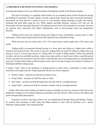 3
1.3 DIFFERENCE BETWEEN INVESTING AND TRADING:
Investing and trading are two very different methods of attempting to profit in the financial markets.
The goal of investing is to gradually build wealth over an extended period of time through the buying
and holding of a portfolio of stocks, baskets of stocks, mutual funds, bonds and other investment instruments.
Investments are often held for a period of years, or even decades, taking advantage of perks like interest,
dividends and stock splits along the way. While markets inevitably fluctuate, investors will "ride out" the
downtrends with the expectation that prices will rebound and any losses will eventually be recovered. Investors
are typically more concerned with market fundamentals, such as price/earnings ratios and management
forecasts.
Trading involves the more frequent buying and selling of stock, commodities, currency pairs or other
instruments, with the goal of generating returns that outperform buy-and-hold investing.
While investors may be content with a 10 to 15% annual return, traders might seek a 10% return each
month.
Trading profits are generated through buying at a lower price and selling at a higher price within a
relatively short period of time. The reverse is also true: trading profits are made by selling at a higher price and
buying to cover at a lower price (known as "selling short") to profit in falling markets. Where buy-and-hold
investors wait out less profitable positions, traders must make profits (or take losses) within a specified period
of time, and often use a protective stop loss order to automatically close out losing positions at a predetermined
price level. Traders often employ technical analysis tools, such as moving averages and stochastic oscillators, to
find high-probability trading setups.
A trader's "style" refers to the timeframe or holding period in which stocks, commodities or other trading
instruments are bought and sold. Traders generally fall into one of four categories:
 Position Trader – positions are held from months to years
 Swing Trader – positions are held from days to weeks
 Day Trader – positions are held throughout the day only with no overnight positions
 Scalp Trader – positions are held for seconds to minutes with no overnight positions
Traders often choose their trading style based on factors including: account size, amount of time that can be
dedicated to trading, level of trading experience, personality and risk tolerance. Both investors and traders seek
profits through market participation.
In general, investors seek larger returns over an extended period through buying and holding. Traders,
by contrast, take advantage of both rising and falling markets to enter and exit positions over a shorter
timeframe, taking smaller, more frequent profits.
 
