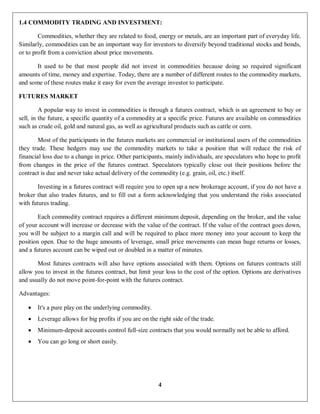 4
1.4 COMMODITY TRADING AND INVESTMENT:
Commodities, whether they are related to food, energy or metals, are an important part of everyday life.
Similarly, commodities can be an important way for investors to diversify beyond traditional stocks and bonds,
or to profit from a conviction about price movements.
It used to be that most people did not invest in commodities because doing so required significant
amounts of time, money and expertise. Today, there are a number of different routes to the commodity markets,
and some of these routes make it easy for even the average investor to participate.
FUTURES MARKET
A popular way to invest in commodities is through a futures contract, which is an agreement to buy or
sell, in the future, a specific quantity of a commodity at a specific price. Futures are available on commodities
such as crude oil, gold and natural gas, as well as agricultural products such as cattle or corn.
Most of the participants in the futures markets are commercial or institutional users of the commodities
they trade. These hedgers may use the commodity markets to take a position that will reduce the risk of
financial loss due to a change in price. Other participants, mainly individuals, are speculators who hope to profit
from changes in the price of the futures contract. Speculators typically close out their positions before the
contract is due and never take actual delivery of the commodity (e.g. grain, oil, etc.) itself.
Investing in a futures contract will require you to open up a new brokerage account, if you do not have a
broker that also trades futures, and to fill out a form acknowledging that you understand the risks associated
with futures trading.
Each commodity contract requires a different minimum deposit, depending on the broker, and the value
of your account will increase or decrease with the value of the contract. If the value of the contract goes down,
you will be subject to a margin call and will be required to place more money into your account to keep the
position open. Due to the huge amounts of leverage, small price movements can mean huge returns or losses,
and a futures account can be wiped out or doubled in a matter of minutes.
Most futures contracts will also have options associated with them. Options on futures contracts still
allow you to invest in the futures contract, but limit your loss to the cost of the option. Options are derivatives
and usually do not move point-for-point with the futures contract.
Advantages:
 It's a pure play on the underlying commodity.
 Leverage allows for big profits if you are on the right side of the trade.
 Minimum-deposit accounts control full-size contracts that you would normally not be able to afford.
 You can go long or short easily.
 