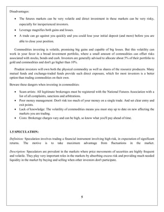 5
Disadvantages:
 The futures markets can be very volatile and direct investment in these markets can be very risky,
especially for inexperienced investors.
 Leverage magnifies both gains and losses.
 A trade can go against you quickly and you could lose your initial deposit (and more) before you are
able to close your position.
Commodities investing is volatile, promising big gains and capable of big losses. But this volatility can
work in your favor in a broad investment portfolio, where a small amount of commodities can offset risks
associated with stocks, bonds and cash. Investors are generally advised to allocate about 5% of their portfolio to
gold and commodities and don't go higher than 10%.
Prudent investors will own both the physical commodity as well as shares of the resource producers. Many
mutual funds and exchange-traded funds provide such direct exposure, which for most investors is a better
option than trading commodities on their own.
Beware these dangers when investing in commodities:
 Scam artists: All legitimate brokerages must be registered with the National Futures Association with a
list of all complaints, sanctions and arbitrations.
 Poor money management: Don't risk too much of your money on a single trade. And set clear entry and
exit points.
 Lack of knowledge: The volatility of commodities means you must stay up to date on new affecting the
markets you are trading.
 Costs: Brokerage charges vary and can be high, so know what you'll pay ahead of time.
1.5 SPECULATION:
Definition: Speculation involves trading a financial instrument involving high risk, in expectation of significant
returns. The motive is to take maximum advantage from fluctuations in the market.
Description: Speculators are prevalent in the markets where price movements of securities are highly frequent
and volatile. They play very important roles in the markets by absorbing excess risk and providing much needed
liquidity in the market by buying and selling when other investors don't participate.
 