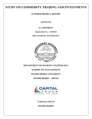 STUDY ON COMMODITY TRADING AND INVESTMENTS
SUMMER PROJECT REPORT
Submitted By
G. CHEZHIAN
Registration No. : 14381012
MBA: BANKING TECHNOLOGY
DEPARTMENT OF BANKING TECHNOLOGY
SCHOOL OF MANAGEMENT
PONDICHERRY UNIVERSITY
PONDICHERRY – 605 014
CAPITAL FOCUS
PONDICHERRY
 