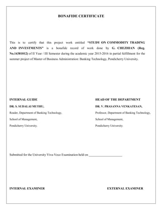 BONAFIDE CERTIFICATE
This is to certify that this project work entitled “STUDY ON COMMODITY TRADING
AND INVESTMENTS” is a bonafide record of work done by G. CHEZHIAN (Reg.
No.14381012) of II Year / III Semester during the academic year 2015-2016 in partial fulfillment for the
summer project of Master of Business Administration: Banking Technology, Pondicherry University.
INTERNAL GUIDE HEAD OF THE DEPARTMENT
DR. S. SUDALAI MUTHU, DR. V. PRASANNA VENKATESAN,
Reader, Department of Banking Technology, Professor, Department of Banking Technology,
School of Management, School of Management,
Pondicherry University. Pondicherry University.
Submitted for the University Viva-Voce Examination held on _____________________
INTERNAL EXAMINER EXTERNAL EXAMINER
 