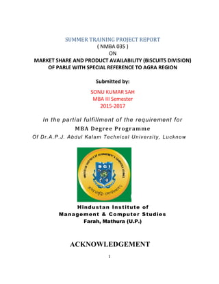 1
SUMMER TRAINING PROJECT REPORT
( NMBA 035 )
ON
MARKET SHARE AND PRODUCT AVAILABILITY (BISCUITS DIVISION)
OF PARLE WITH SPECIAL REFERENCE TO AGRA REGION
Submitted by:
SONU KUMAR SAH
MBA III Semester
2015-2017
In the partial fulfillment of the requirement for
MBA Degree Programme
Of Dr.A.P.J. Abdul Kalam Technical University, Lucknow
Hindustan Institute of
Management & Computer Studies
Farah, Mathura (U.P.)
ACKNOWLEDGEMENT
 