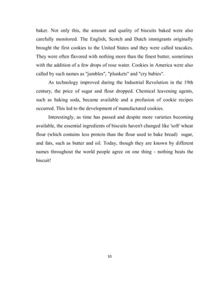 10
baker. Not only this, the amount and quality of biscuits baked were also
carefully monitored. The English, Scotch and Dutch immigrants originally
brought the first cookies to the United States and they were called teacakes.
They were often flavored with nothing more than the finest butter, sometimes
with the addition of a few drops of rose water. Cookies in America were also
called by such names as "jumbles", "plunkets" and "cry babies".
As technology improved during the Industrial Revolution in the 19th
century, the price of sugar and flour dropped. Chemical leavening agents,
such as baking soda, became available and a profusion of cookie recipes
occurred. This led to the development of manufactured cookies.
Interestingly, as time has passed and despite more varieties becoming
available, the essential ingredients of biscuits haven't changed like 'soft' wheat
flour (which contains less protein than the flour used to bake bread) sugar,
and fats, such as butter and oil. Today, though they are known by different
names throughout the world people agree on one thing - nothing beats the
biscuit!
 
