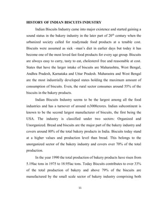 11
HISTORY OF INDIAN BISCUITS INDUSTRY
Indian Biscuits Industry came into major existence and started gaining a
sound status in the bakery industry in the later part of 20th
century when the
urbanized society called for readymade food products at a tenable cost.
Biscuits were assumed as sick –man’s diet in earlier days but today it has
become one of the most loved fast food products for every age group. Biscuits
are always easy to carry, tasty to eat, cholesterol free and reasonable at cost.
States that have the larger intake of biscuits are Maharashtra, West Bengal,
Andhra Pradesh, Karnataka and Uttar Pradesh. Maharastra and West Bengal
are the most industrially developed states holding the maximum amount of
consumption of biscuits. Even, the rural sector consumes around 55% of the
biscuits in the bakery products.
Indian Biscuits Industry seems to be the largest among all the food
industries and has a turnover of around rs3000crores. Indian subcontinent is
known to be the second largest manufacturer of biscuits, the first being the
USA. The industry is classified under two sectors: Organized and
Unorganized. Bread and biscuits are the major part of the bakery industry and
covers around 80% of the total bakery products in India. Biscuits today stand
at a higher values and production level than bread. This belongs to the
unorganized sector of the bakery industry and covers over 70% of the total
production.
In the year 1990 the total production of bakery products have risen from
5.19lac tons in 1975 to 18.95lac tons. Today Biscuits contributes to over 33%
of the total production of bakery and above 79% of the biscuits are
manufactured by the small scale sector of bakery industry comprising both
 