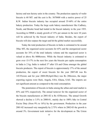 12
factory and non factory units in the country. The production capacity of wafer
biscuits is 60 MT. and the cost is Rs. 5678400 with a motive power of 25
K.W. Indian biscuits industry has occupied around 55-60% of the entire
bakery production. Today the large scale bakery manufacturer like Cadbury,
Nestle, and Brooke bond had traded in the biscuit industry in the year 1953.
According to FBMI a steady growth of 15% per annum in the next 10 years
will be achieved by the biscuit industry of India. Besides, the export of
biscuits will also surpass the target and hit the global market successfully.
Today the total production of biscuits in India is estimated to be around
30lac MT, the organized sector accounts for 65% and the unorganized sector
accounts for 35% of the total industry volume and the organized sector is
valued at above Rs 8000crores. While the biscuit industry is estimated to
grow over 15-17% in the next few years the biscuits per capita consumption
in India is 2 kg. India is ranked 3rd
after US and China amongst the global
biscuits producers. The export of biscuits is approximately 17% of the annual
production, the export of sweet biscuits for the year 2007-08 was Rs
145.93crore and for year 2008-09(April-Dec) was Rs 280crores, the major
exporting regions were Haiti, Angola, USA, Ghana, UAE. The imports are
not significant amount as compared to the total consumption.
The penetration of biscuits in India among the urban and rural market is
85% and 55% respectively. The annual turnover for the organized sector of
the biscuits manufacturers at 2001-02 is Rs 4350crores. The annual Growth
showed a decline o 3.5% in 2000-01, mainly due to 100% hike in Central
Excise Duty (from 9% to 16%) by the government. Production in the year
2001-02 increased very marginally by 2.75% where in 2002-03 the growth is
around 3%. Government took initiative for the development as The Union
 