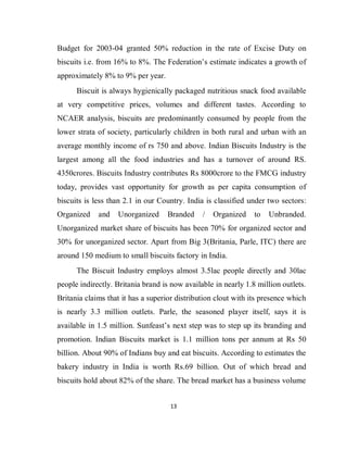13
Budget for 2003-04 granted 50% reduction in the rate of Excise Duty on
biscuits i.e. from 16% to 8%. The Federation’s estimate indicates a growth of
approximately 8% to 9% per year.
Biscuit is always hygienically packaged nutritious snack food available
at very competitive prices, volumes and different tastes. According to
NCAER analysis, biscuits are predominantly consumed by people from the
lower strata of society, particularly children in both rural and urban with an
average monthly income of rs 750 and above. Indian Biscuits Industry is the
largest among all the food industries and has a turnover of around RS.
4350crores. Biscuits Industry contributes Rs 8000crore to the FMCG industry
today, provides vast opportunity for growth as per capita consumption of
biscuits is less than 2.1 in our Country. India is classified under two sectors:
Organized and Unorganized Branded / Organized to Unbranded.
Unorganized market share of biscuits has been 70% for organized sector and
30% for unorganized sector. Apart from Big 3(Britania, Parle, ITC) there are
around 150 medium to small biscuits factory in India.
The Biscuit Industry employs almost 3.5lac people directly and 30lac
people indirectly. Britania brand is now available in nearly 1.8 million outlets.
Britania claims that it has a superior distribution clout with its presence which
is nearly 3.3 million outlets. Parle, the seasoned player itself, says it is
available in 1.5 million. Sunfeast’s next step was to step up its branding and
promotion. Indian Biscuits market is 1.1 million tons per annum at Rs 50
billion. About 90% of Indians buy and eat biscuits. According to estimates the
bakery industry in India is worth Rs.69 billion. Out of which bread and
biscuits hold about 82% of the share. The bread market has a business volume
 