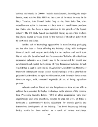15
doubled on biscuits in 2000-01 biscuit manufacturers, including the major
brands, were not able hike MRPs to the extent of the steep increase in the
Duty. Taxation, both Central Excise Duty as also State Sales Tax, other
miscellaneous levies i.e. turnover tax, local area tax, mandi taxes, purchase
tax, Octroi etc., has been a major deterrent in the growth of the biscuit
industry. The CII Study Report has identified Biscuit as one of the products
that should treated as "Merit Good for the purpose of liberal tax policy both
by the Centre and States.
Besides lack of technology upgradation in manufacturing, packaging
etc has also been a factor affecting the industry, along with inadequate
financial credit and support particularly for the medium and small scale
biscuit units. On the other hand, the Government of India has identified food
processing industries as a priority area to be encouraged for growth and
development and created the Ministry of Food Processing Industries (which
was till then a Dept in the Ministry of Agriculture), headed by an Ministry of
State with Independent charge. Biscuit manufacturing as well as other bakery
products like Bread etc are agro based industries, with the major inputs wheat
flour/Atta sugar, milk vanaspati/ vegetable oil etc all being agriculture
produce.
Industries such as Biscuit are also languishing as they are not able to
achieve their potentials for higher production, in the absence of the concrete
food Processing Industry Policy. FBMI in close coordination with other
organizations and apex Chambers, initiated to urge the Govt. of India to
formulate a comprehensive Policy Document, for smooth growth and
harmonious development of the industry. The Food Processing Industry
Policy, which has been evolved as a result of various workshops,
 