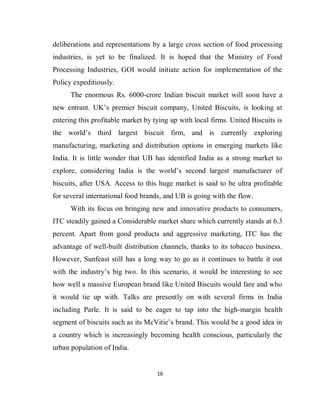16
deliberations and representations by a large cross section of food processing
industries, is yet to be finalized. It is hoped that the Ministry of Food
Processing Industries, GOI would initiate action for implementation of the
Policy expeditiously.
The enormous Rs. 6000-crore Indian biscuit market will soon have a
new entrant. UK’s premier biscuit company, United Biscuits, is looking at
entering this profitable market by tying up with local firms. United Biscuits is
the world’s third largest biscuit firm, and is currently exploring
manufacturing, marketing and distribution options in emerging markets like
India. It is little wonder that UB has identified India as a strong market to
explore, considering India is the world’s second largest manufacturer of
biscuits, after USA. Access to this huge market is said to be ultra profitable
for several international food brands, and UB is going with the flow.
With its focus on bringing new and innovative products to consumers,
ITC steadily gained a Considerable market share which currently stands at 6.3
percent. Apart from good products and aggressive marketing, ITC has the
advantage of well-built distribution channels, thanks to its tobacco business.
However, Sunfeast still has a long way to go as it continues to battle it out
with the industry’s big two. In this scenario, it would be interesting to see
how well a massive European brand like United Biscuits would fare and who
it would tie up with. Talks are presently on with several firms in India
including Parle. It is said to be eager to tap into the high-margin health
segment of biscuits such as its McVitie’s brand. This would be a good idea in
a country which is increasingly becoming health conscious, particularly the
urban population of India.
 