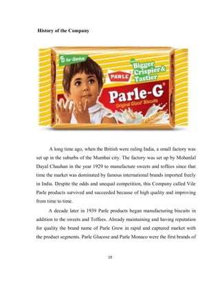 19
History of the Company
A long time ago, when the British were ruling India, a small factory was
set up in the suburbs of the Mumbai city. The factory was set up by Mohanlal
Dayal Chauhan in the year 1929 to manufacture sweets and toffees since that
time the market was dominated by famous international brands imported freely
in India. Despite the odds and unequal competition, this Company called Vile
Parle products survived and succeeded because of high quality and improving
from time to time.
A decade later in 1939 Parle products began manufacturing biscuits in
addition to the sweets and Toffees. Already maintaining and having reputation
for quality the brand name of Parle Grew in rapid and captured market with
the product segments. Parle Glucose and Parle Monaco were the first brands of
 