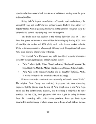 20
biscuits to be introduced which later on went to become leading name for great
taste and quality.
Being India’s largest manufacturer of biscuits and confectionary for
almost 80 years and world’s largest selling biscuits Parle-G hosts other very
popular brands. With a spanning reach even to the remotest village of India the
company has come a very long way since its inception.
The Parle have won acclaim at the Monde Selection since 1971. The
Parle has grown to become a multimillion dollar company having 40% share
of total biscuits market and 15% of the total confectionary market in India.
While to the consumers it’s a beacon of faith and trust. Competitors look upon
Parle as an example of marketing brilliance.
The original Parle Company was split into three separate companies
owned by the different factions of the Chauhan family:
 Parle Products led by Vijay, Sharad and Anup Chauhan (Owners of the
brand Parle-G, Melody, Mango bite, Poppies, Monaco & Krackjacks.
 Parle Agro led by Prakash Chauhan and his daughters Schauna, Alisha
& Nadia (owners of the brands like Frooti & Appy).
All three companies continue to use the family trademarks name “Parle”.
The original Parle Group was amicably segregated into non competing
business. But the dispute over the use of Parle brand arose when Parle Agro
enters into the confectionary business, thus becoming a competitor to Parle
products. In Feb 2008, Parle products sued Parle Agro for using the brand
Parle for competing with confectionary products. Later on Parle Agro
launched its confectionary products under a new design which did not include
 